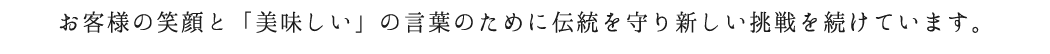 お客様の笑顔と「美味しい」の言葉のために伝統を守り新しい挑戦を続けています。